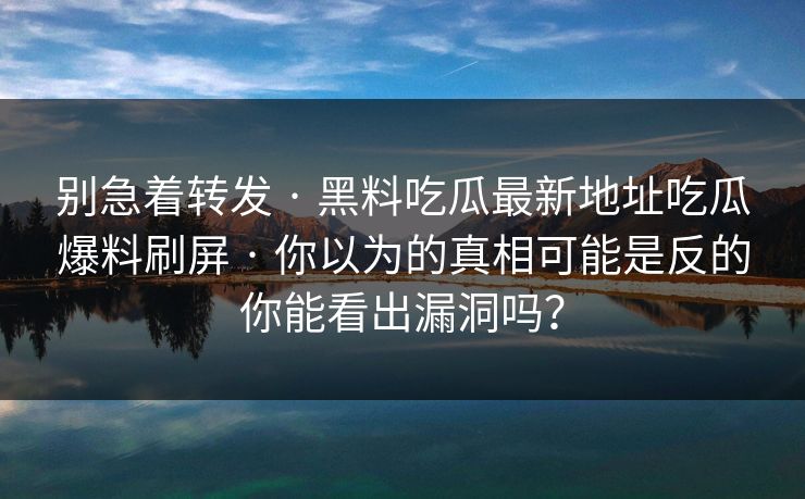 别急着转发 · 黑料吃瓜最新地址吃瓜爆料刷屏 · 你以为的真相可能是反的你能看出漏洞吗？