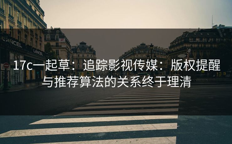 17c一起草：追踪影视传媒：版权提醒与推荐算法的关系终于理清
