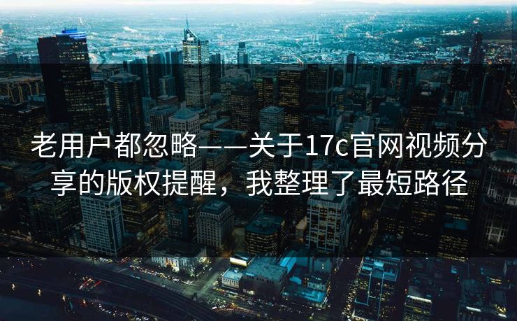 老用户都忽略——关于17c官网视频分享的版权提醒,我整理了最短路径 老用户都忽略——关于17c官网视频分享的版权提醒,我整理了最短路径
