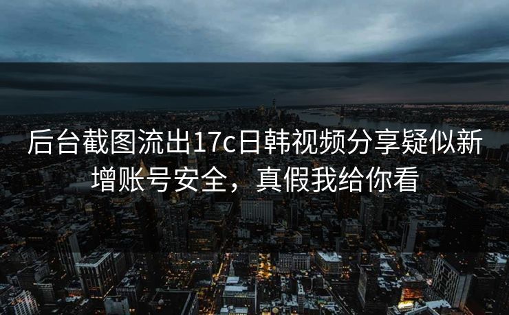 后台截图流出17c日韩视频分享疑似新增账号安全，真假我给你看