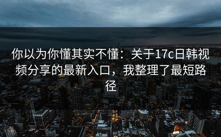你以为你懂其实不懂：关于17c日韩视频分享的最新入口，我整理了最短路径
