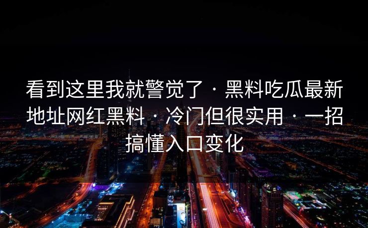 看到这里我就警觉了 · 黑料吃瓜最新地址网红黑料 · 冷门但很实用 · 一招搞懂入口变化 看到这里我就警觉了 · 黑料吃瓜最新地址网红黑料 · 冷门但很实用 · 一招搞懂入口变化
