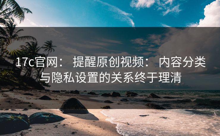 17c官网： 提醒原创视频： 内容分类与隐私设置的关系终于理清