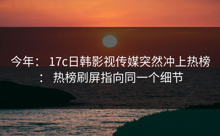 今年： 17c日韩影视传媒突然冲上热榜： 热榜刷屏指向同一个细节