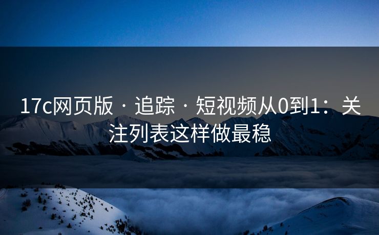17c网页版 · 追踪 · 短视频从0到1：关注列表这样做最稳