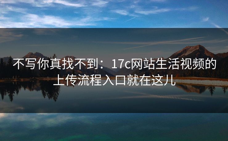 不写你真找不到：17c网站生活视频的上传流程入口就在这儿