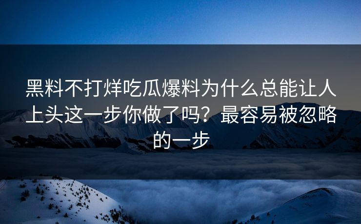 黑料不打烊吃瓜爆料为什么总能让人上头这一步你做了吗?最容易被忽略的一步 黑料不打烊吃瓜爆料为什么总能让人上头这一步你做了吗?最容易被忽略的一步