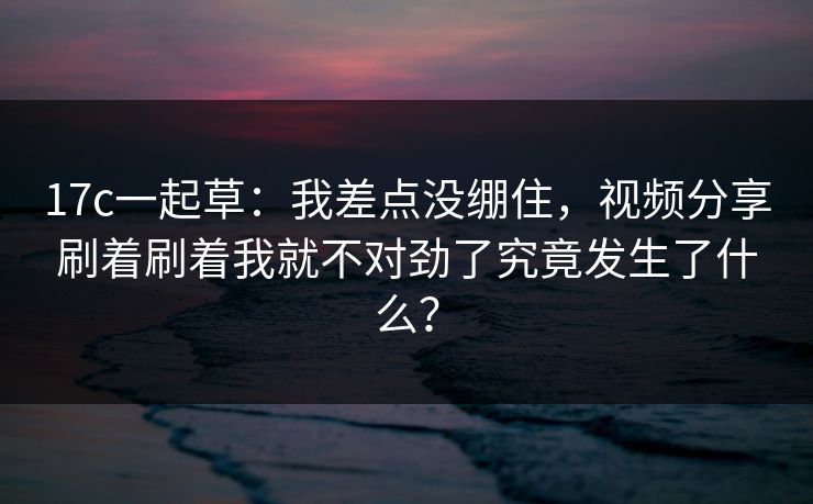 17c一起草:我差点没绷住,视频分享刷着刷着我就不对劲了究竟发生了什么? 17c一起草:我差点没绷住,视频分享刷着刷着我就不对劲了究竟发生了什么?