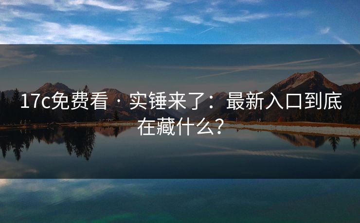 17c免费看 · 实锤来了:最新入口到底在藏什么? 17c免费看 · 实锤来了:最新入口到底在藏什么?