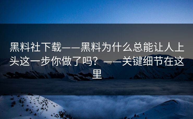黑料社下载——黑料为什么总能让人上头这一步你做了吗？——关键细节在这里