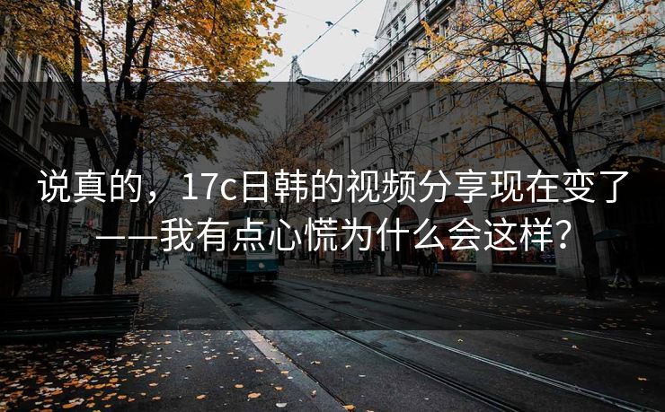 说真的,17c日韩的视频分享现在变了——我有点心慌为什么会这样? 说真的,17c日韩的视频分享现在变了——我有点心慌为什么会这样?
