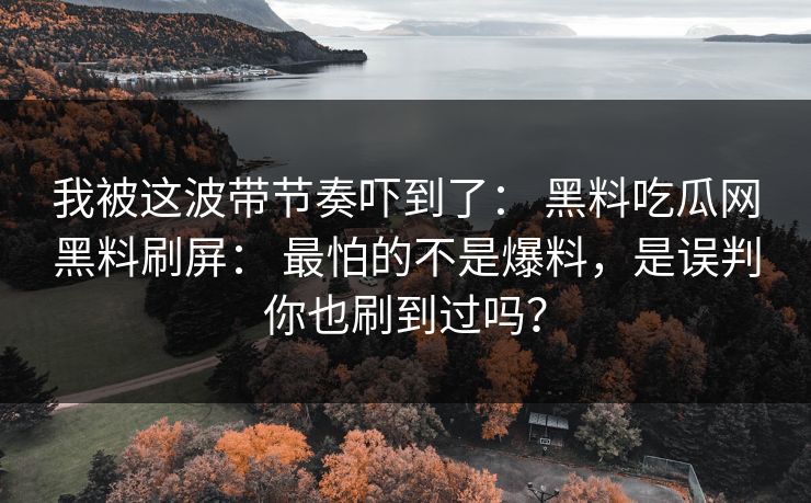 我被这波带节奏吓到了: 黑料吃瓜网黑料刷屏: 最怕的不是爆料,是误判你也刷到过吗? 我被这波带节奏吓到了: 黑料吃瓜网黑料刷屏: 最怕的不是爆料,是误判你也刷到过吗?