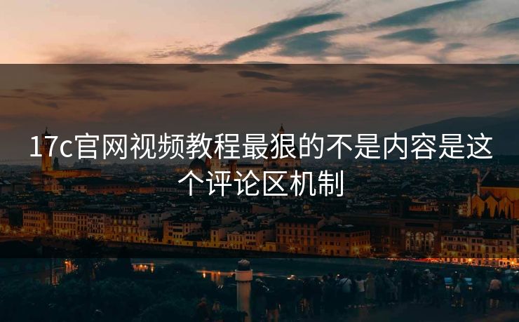 17c官网视频教程最狠的不是内容是这个评论区机制