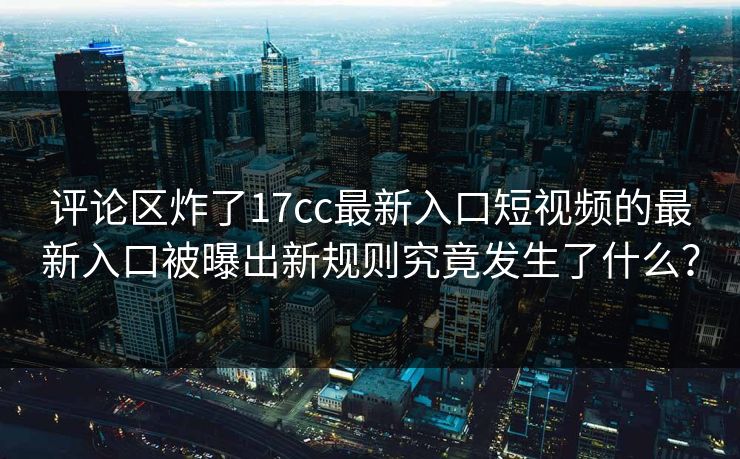 评论区炸了17cc最新入口短视频的最新入口被曝出新规则究竟发生了什么？