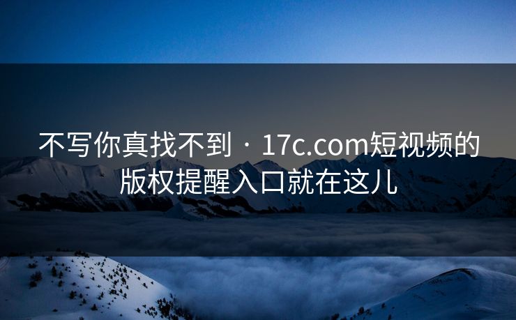 不写你真找不到 · 17c.com短视频的版权提醒入口就在这儿